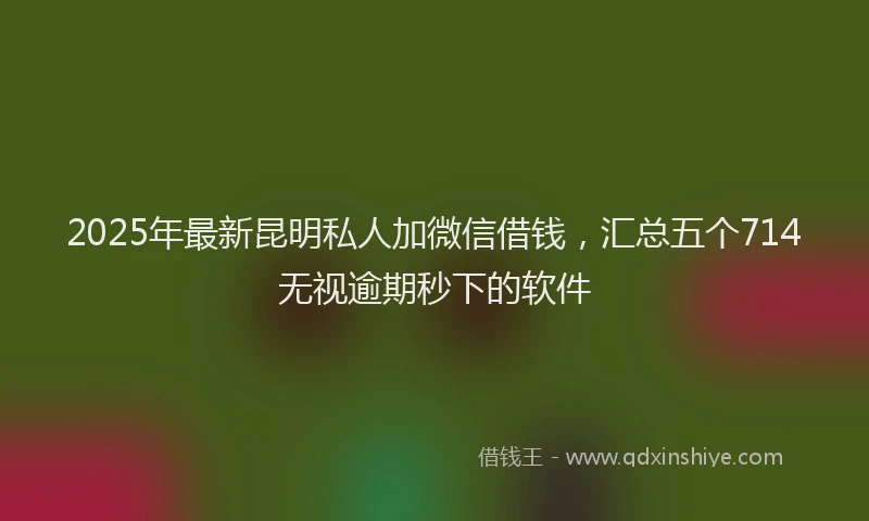 2025年最新昆明私人加微信借钱，汇总五个714无视逾期秒下的软件