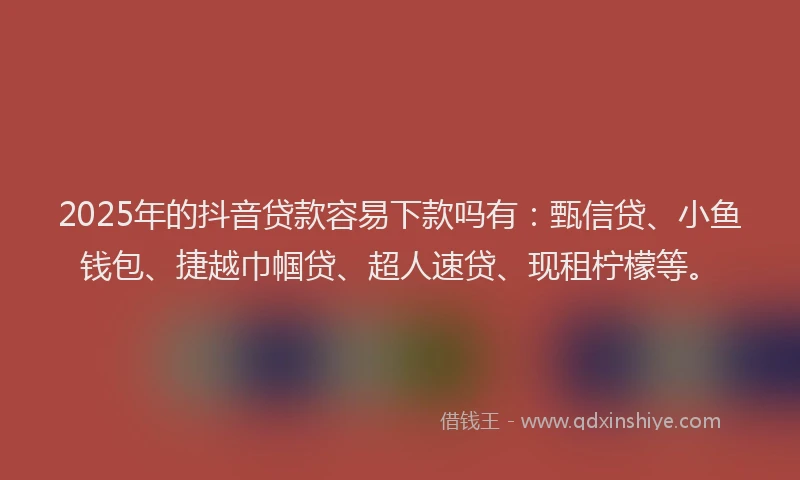 2025年的抖音贷款容易下款吗有：甄信贷、小鱼钱包、捷越巾帼贷、超人速贷、现租柠檬等。