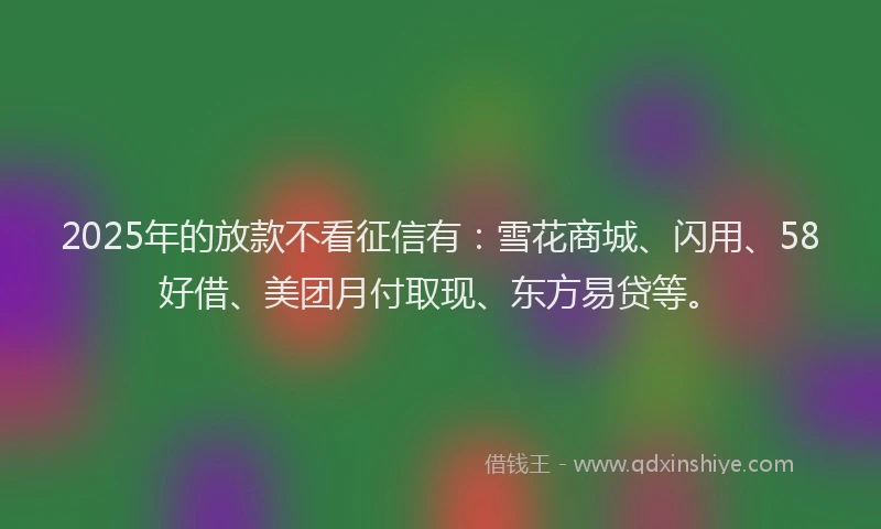 2025年的放款不看征信有：雪花商城、闪用、58好借、美团月付取现、东方易贷等。