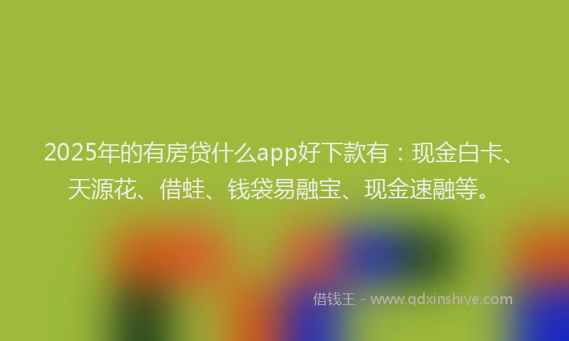 2025年的有房贷什么app好下款有：现金白卡、天源花、借蛙、钱袋易融宝、现金速融等。