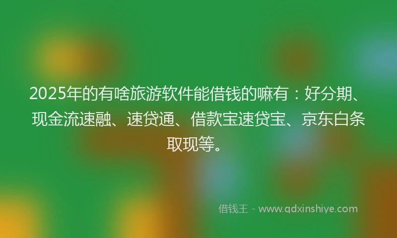 2025年的有啥旅游软件能借钱的嘛有：好分期、现金流速融、速贷通、借款宝速贷宝、京东白条取现等。