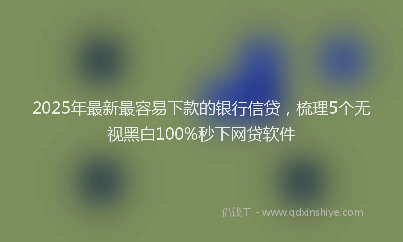 2025年最新最容易下款的银行信贷，梳理5个无视黑白100%秒下网贷软件