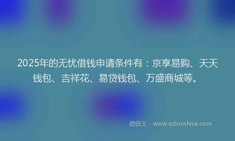 2025年的无忧借钱申请条件有：京享易购、天天钱包、吉祥花、易贷钱包、万盛商城等。