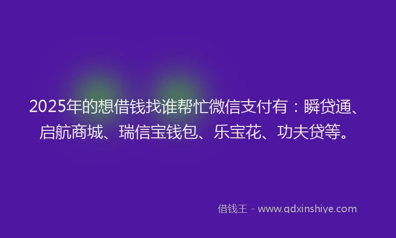 2025年的想借钱找谁帮忙微信支付有：瞬贷通、启航商城、瑞信宝钱包、乐宝花、功夫贷等。