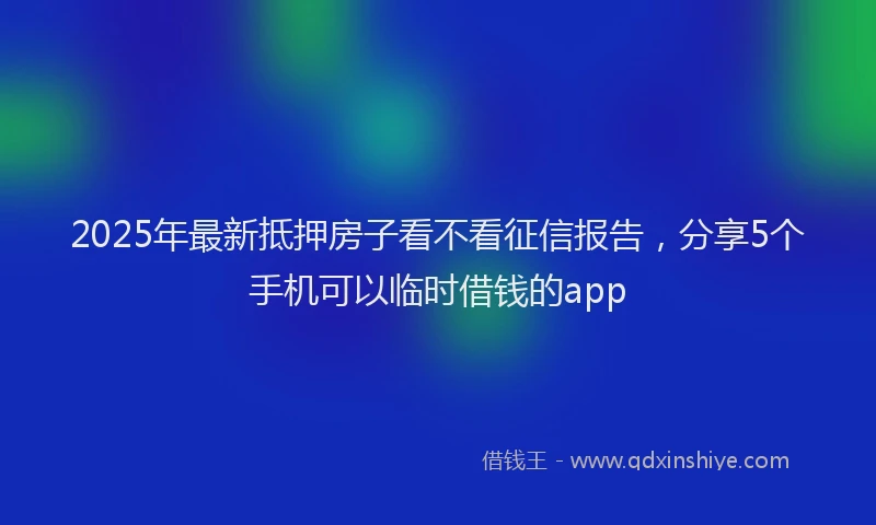 2025年最新抵押房子看不看征信报告，分享5个手机可以临时借钱的app