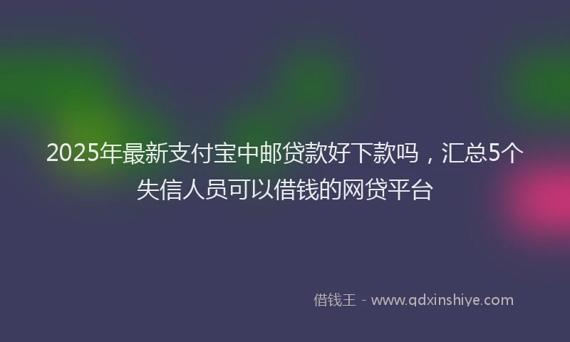 2025年最新支付宝中邮贷款好下款吗，汇总5个失信人员可以借钱的网贷平台