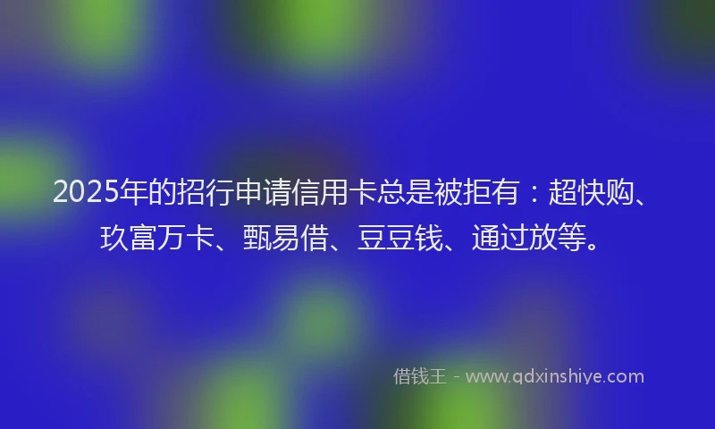2025年的招行申请信用卡总是被拒有：超快购、玖富万卡、甄易借、豆豆钱、通过放等。