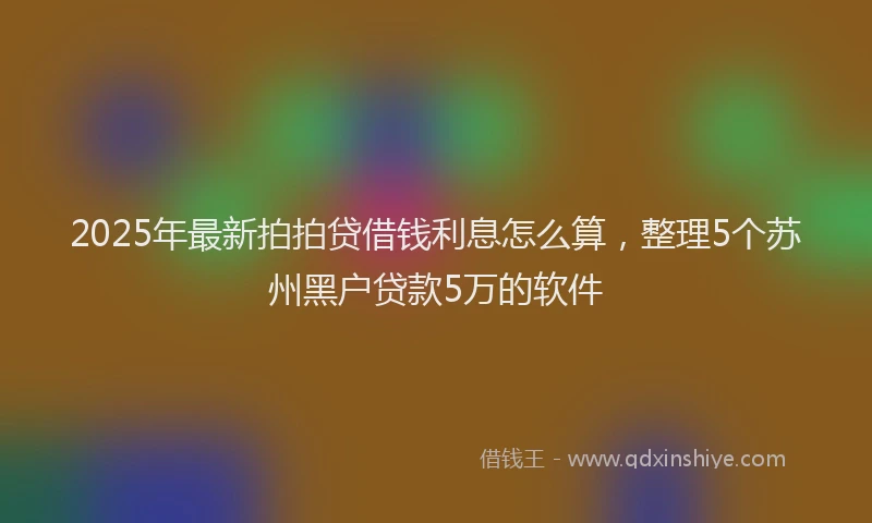 2025年最新拍拍贷借钱利息怎么算，整理5个苏州黑户贷款5万的软件