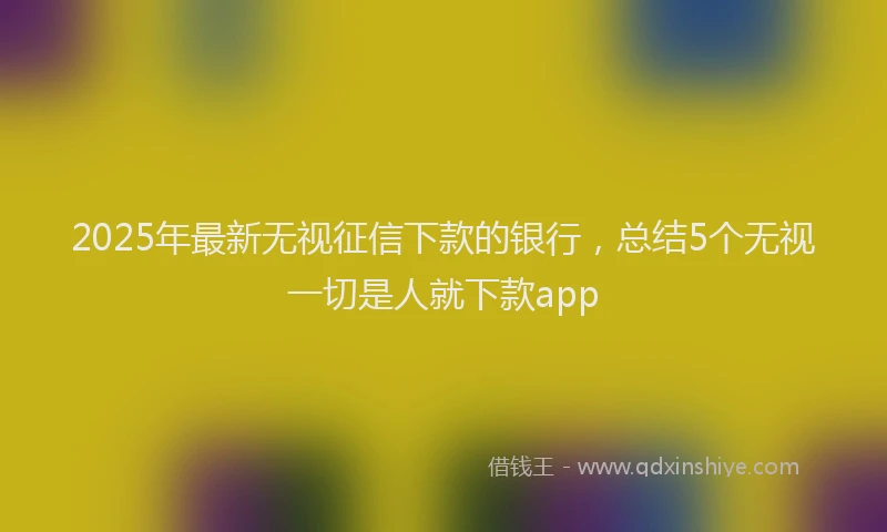 2025年最新无视征信下款的银行，总结5个无视一切是人就下款app