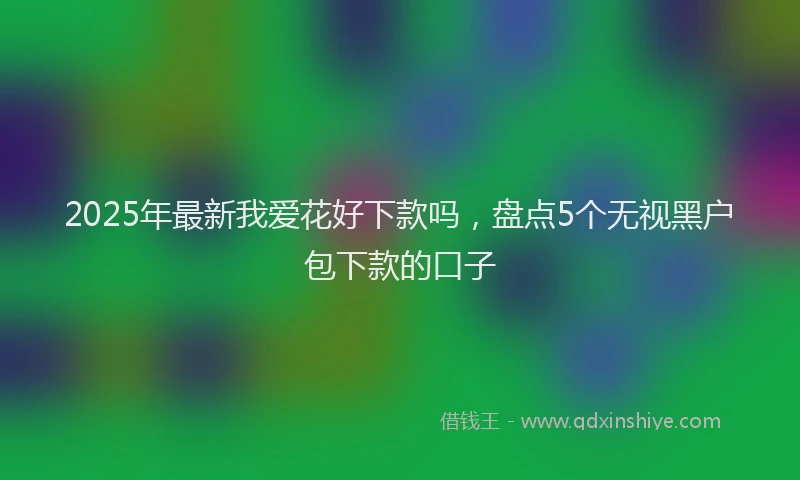 2025年最新我爱花好下款吗，盘点5个无视黑户包下款的口子