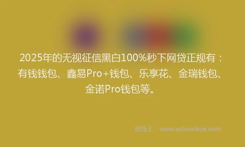 2025年的无视征信黑白100%秒下网贷正规有：有钱钱包、鑫易Pro+钱包、乐享花、金瑞钱包、金诺Pro钱包等。