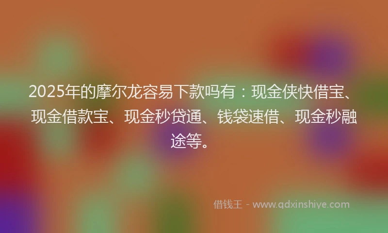 2025年的摩尔龙容易下款吗有：现金侠快借宝、现金借款宝、现金秒贷通、钱袋速借、现金秒融途等。