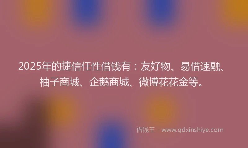 2025年的捷信任性借钱有：友好物、易借速融、柚子商城、企鹅商城、微博花花金等。