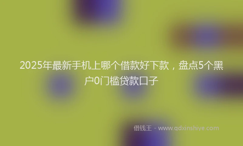 2025年最新手机上哪个借款好下款，盘点5个黑户0门槛贷款口子