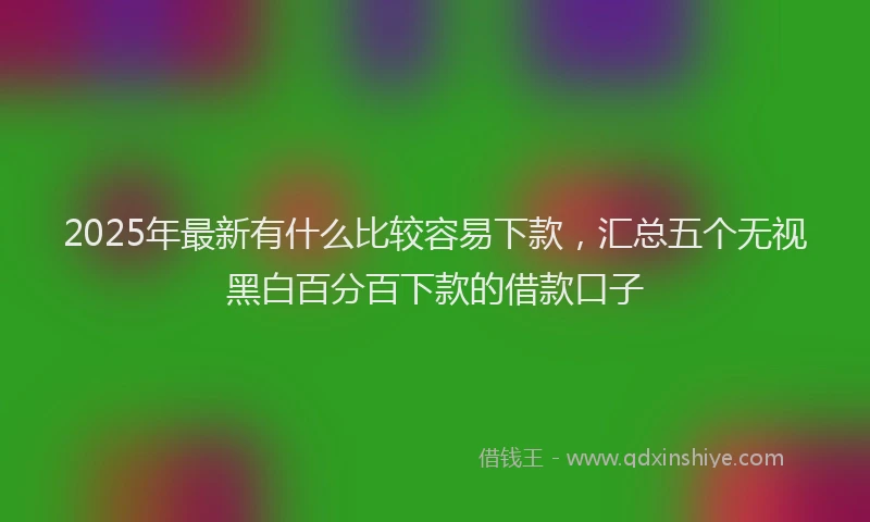 2025年最新有什么比较容易下款，汇总五个无视黑白百分百下款的借款口子