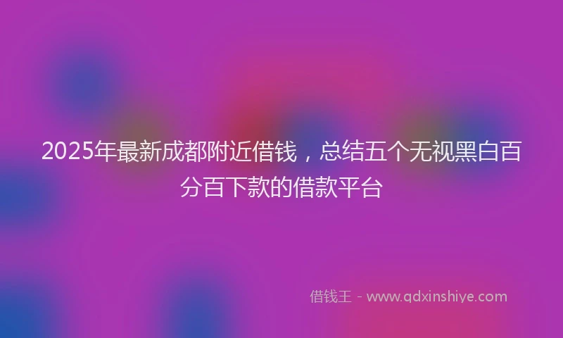 2025年最新成都附近借钱，总结五个无视黑白百分百下款的借款平台