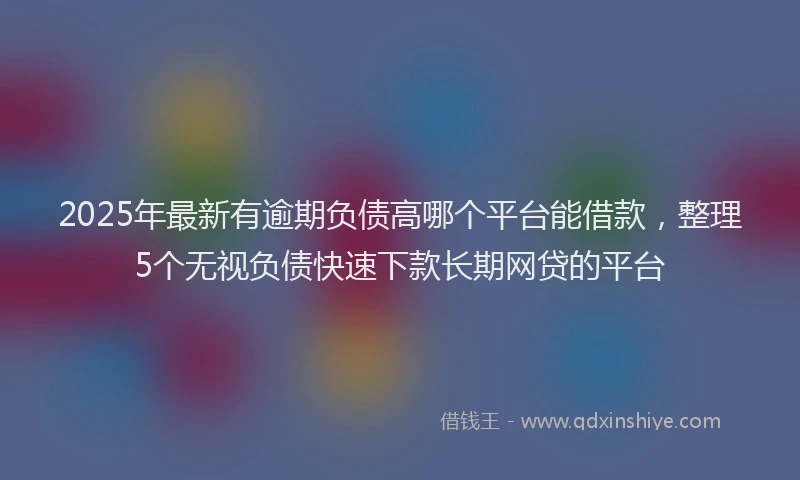 2025年最新有逾期负债高哪个平台能借款，整理5个无视负债快速下款长期网贷的平台