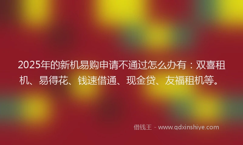 2025年的新机易购申请不通过怎么办有:双喜租机、易得花、钱速借通、现金贷、友福租机等。