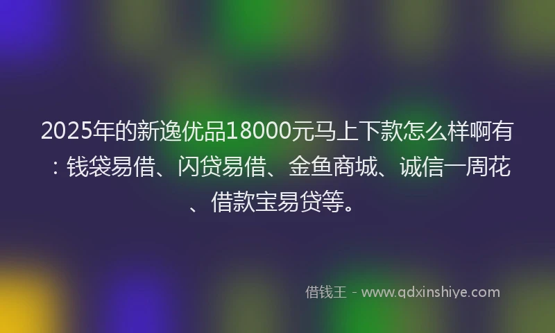 2025年的新逸优品18000元马上下款怎么样啊有：钱袋易借、闪贷易借、金鱼商城、诚信一周花、借款宝易贷等。
