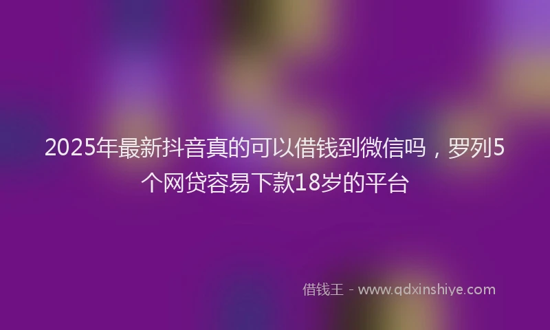 2025年最新抖音真的可以借钱到微信吗，罗列5个网贷容易下款18岁的平台