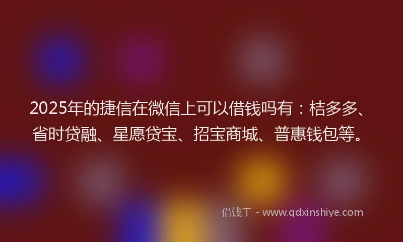 2025年的捷信在微信上可以借钱吗有：桔多多、省时贷融、星愿贷宝、招宝商城、普惠钱包等。
