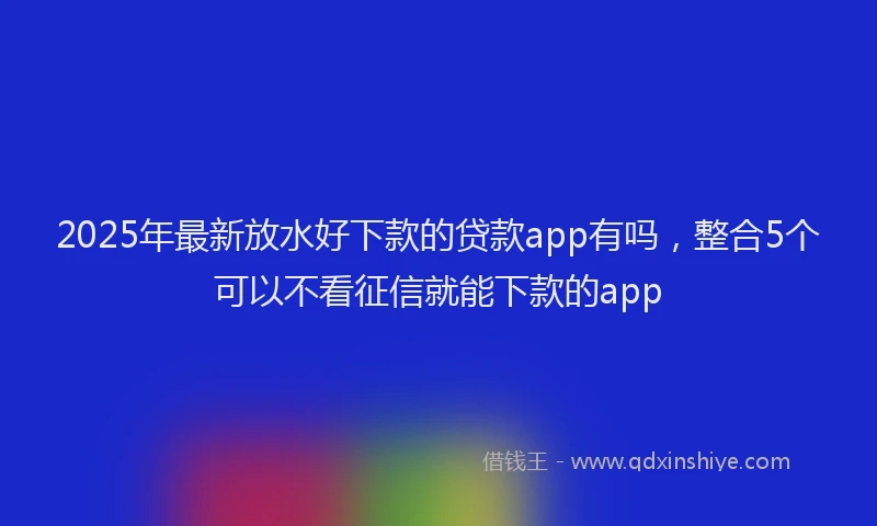 2025年最新放水好下款的贷款app有吗，整合5个可以不看征信就能下款的app