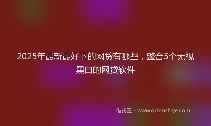 2025年最新最好下的网贷有哪些，整合5个无视黑白的网贷软件