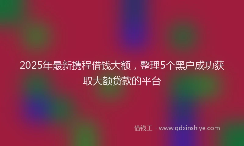 2025年最新携程借钱大额，整理5个黑户成功获取大额贷款的平台