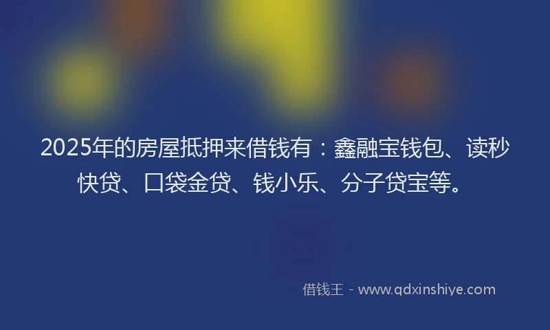 2025年的房屋抵押来借钱有：鑫融宝钱包、读秒快贷、口袋金贷、钱小乐、分子贷宝等。