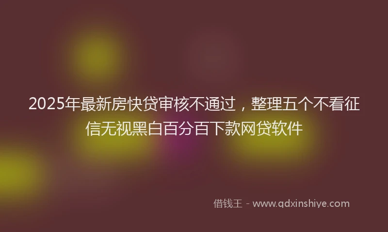 2025年最新房快贷审核不通过，整理五个不看征信无视黑白百分百下款网贷软件