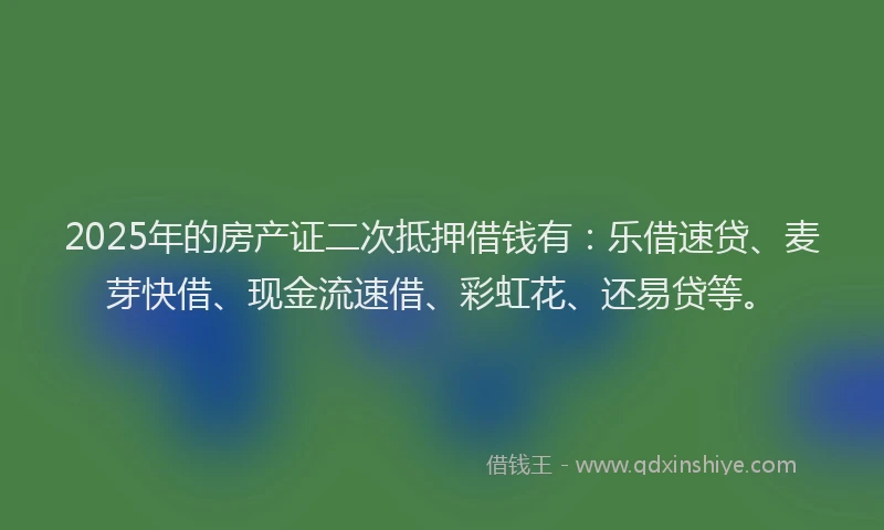 2025年的房产证二次抵押借钱有：乐借速贷、麦芽快借、现金流速借、彩虹花、还易贷等。