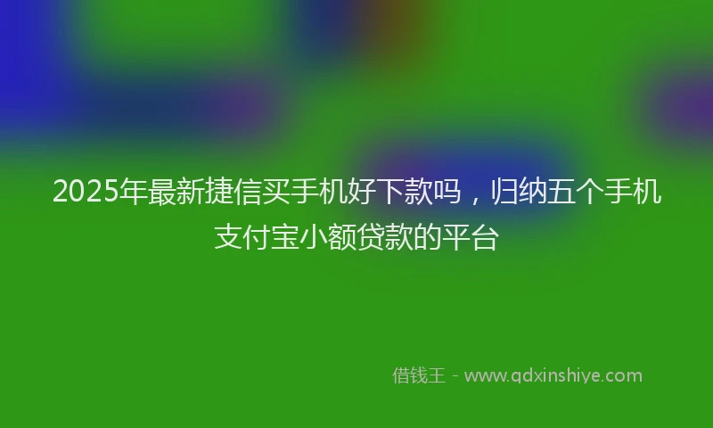 2025年最新捷信买手机好下款吗，归纳五个手机支付宝小额贷款的平台