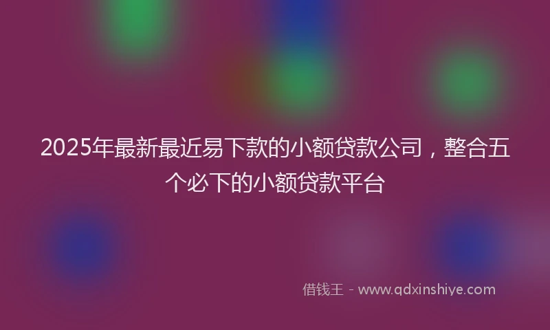 2025年最新最近易下款的小额贷款公司，整合五个必下的小额贷款平台
