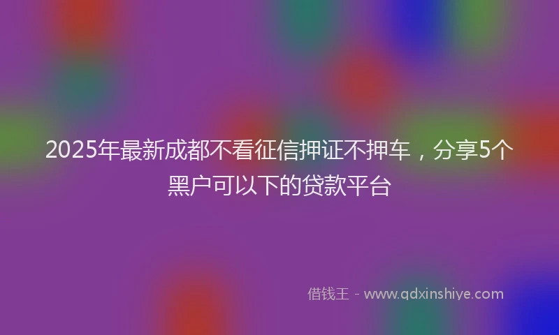 2025年最新成都不看征信押证不押车，分享5个黑户可以下的贷款平台