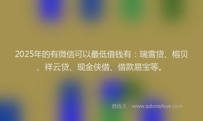 2025年的有微信可以最低借钱有：瑞雪贷、榕贝、祥云贷、现金侠借、借款易宝等。