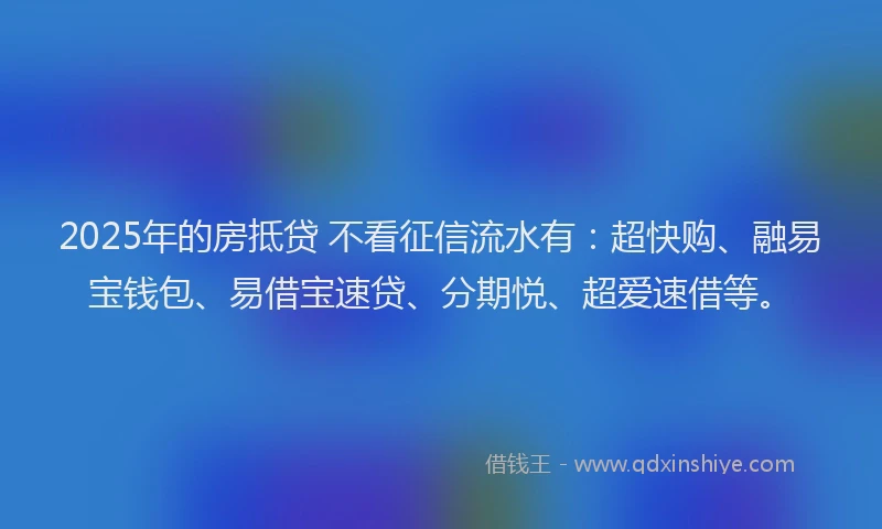 2025年的房抵贷 不看征信流水有：超快购、融易宝钱包、易借宝速贷、分期悦、超爱速借等。
