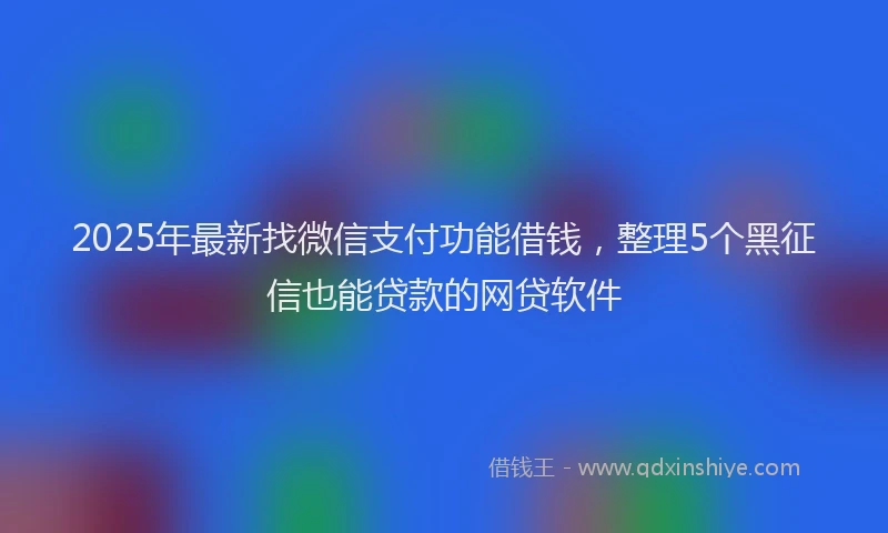 2025年最新找微信支付功能借钱，整理5个黑征信也能贷款的网贷软件
