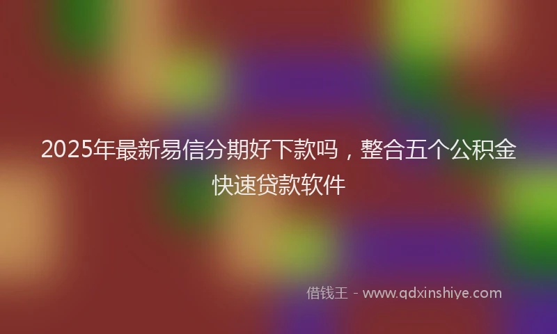 2025年最新易信分期好下款吗，整合五个公积金快速贷款软件