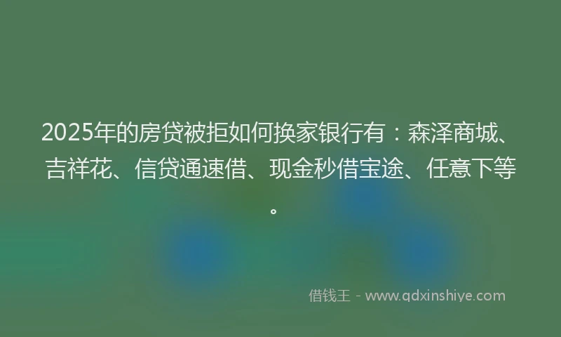 2025年的房贷被拒如何换家银行有：森泽商城、吉祥花、信贷通速借、现金秒借宝途、任意下等。