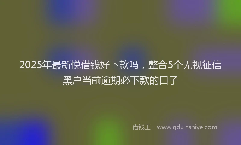 2025年最新悦借钱好下款吗，整合5个无视征信黑户当前逾期必下款的口子