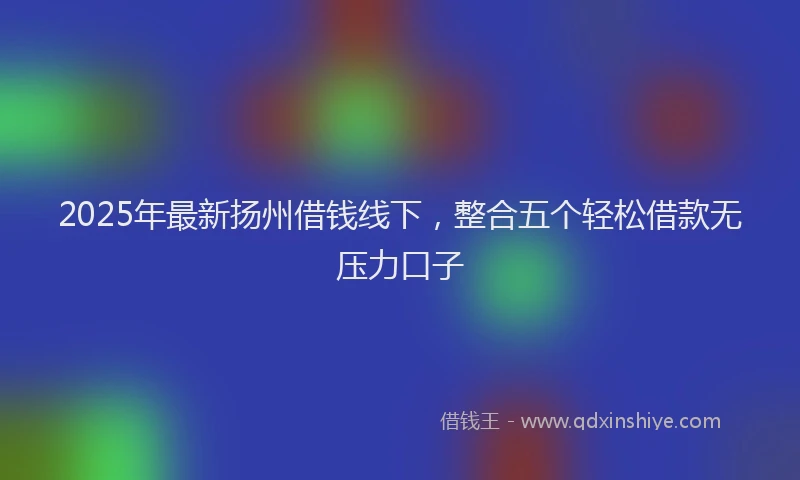 2025年最新扬州借钱线下，整合五个轻松借款无压力口子