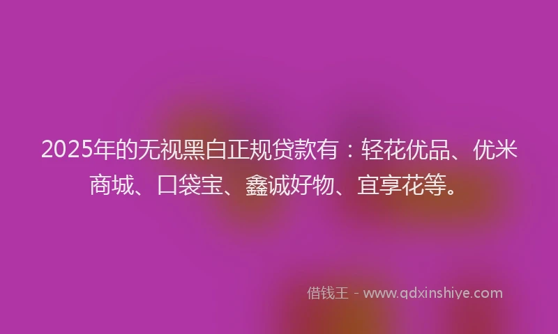 2025年的无视黑白正规贷款有：轻花优品、优米商城、口袋宝、鑫诚好物、宜享花等。