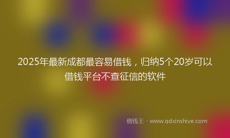 2025年最新成都最容易借钱，归纳5个20岁可以借钱平台不查征信的软件