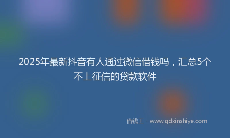 2025年最新抖音有人通过微信借钱吗，汇总5个不上征信的贷款软件