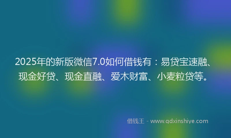 2025年的新版微信7.0如何借钱有：易贷宝速融、现金好贷、现金直融、爱木财富、小麦粒贷等。