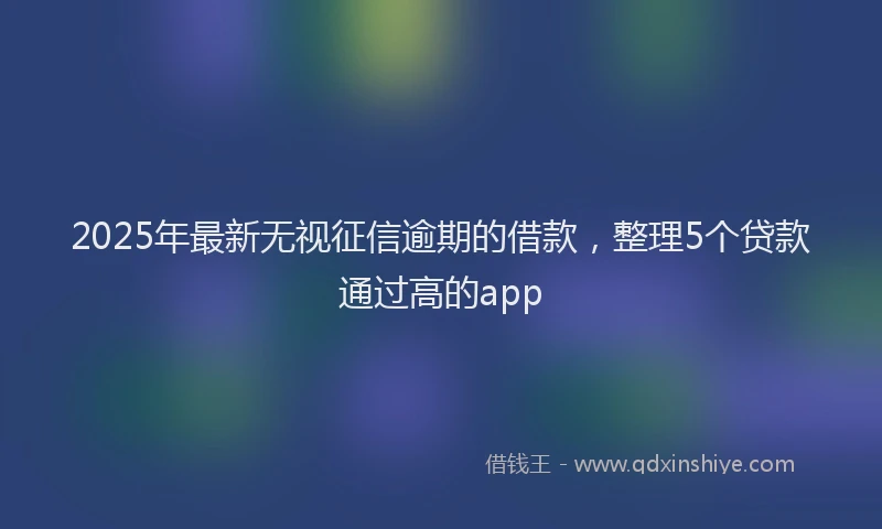 2025年最新无视征信逾期的借款，整理5个贷款通过高的app