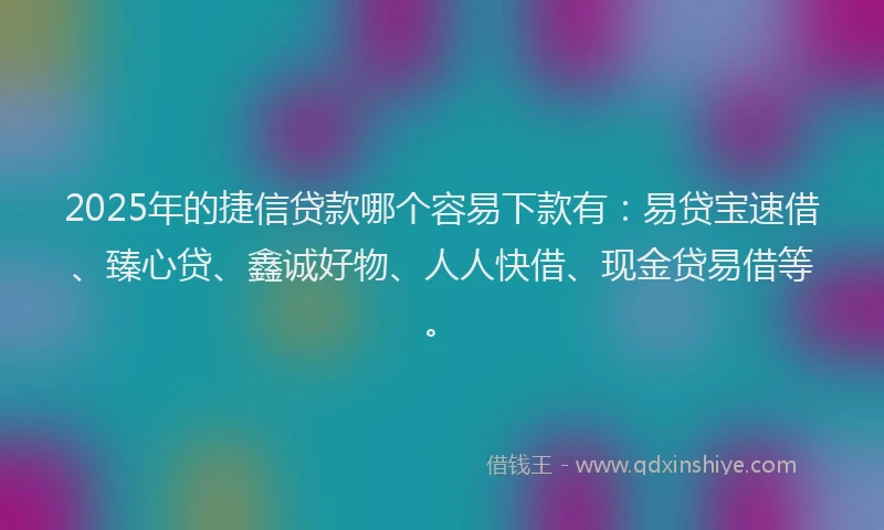 2025年的捷信贷款哪个容易下款有：易贷宝速借、臻心贷、鑫诚好物、人人快借、现金贷易借等。