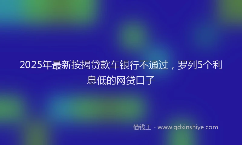 2025年最新按揭贷款车银行不通过，罗列5个利息低的网贷口子