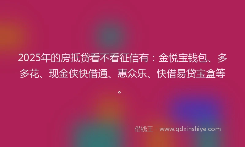 2025年的房抵贷看不看征信有：金悦宝钱包、多多花、现金侠快借通、惠众乐、快借易贷宝盒等。
