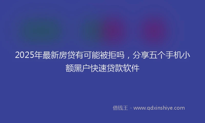 2025年最新房贷有可能被拒吗，分享五个手机小额黑户快速贷款软件